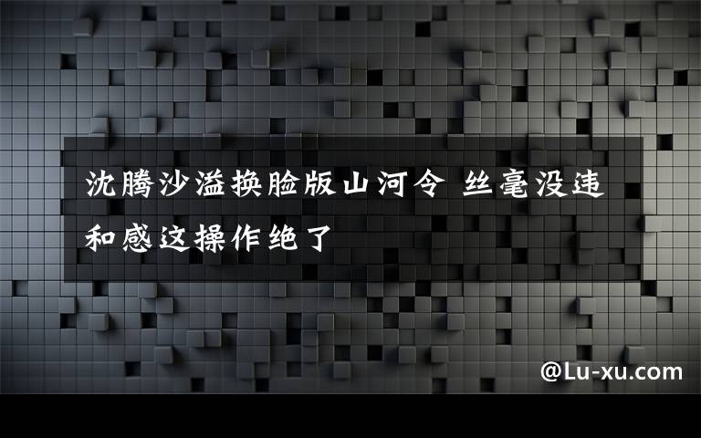 沈騰沙溢換臉版山河令 絲毫沒違和感這操作絕了