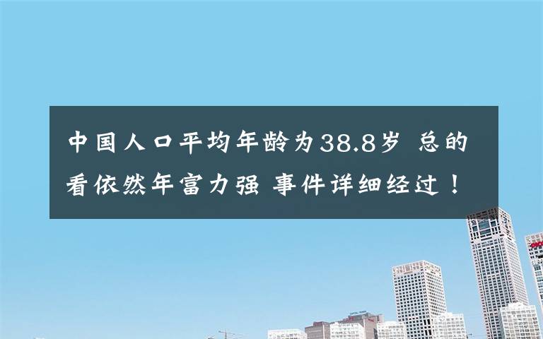 中國(guó)人口平均年齡為38.8歲 總的看依然年富力強(qiáng) 事件詳細(xì)經(jīng)過(guò)！