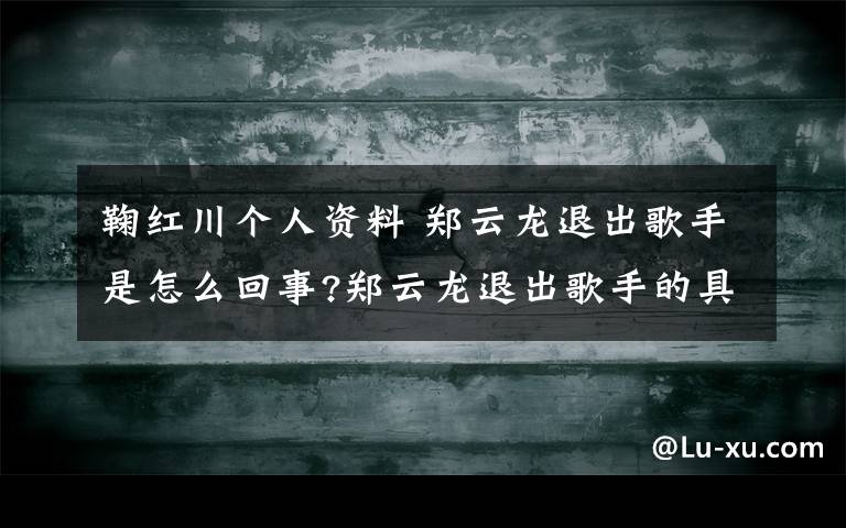 鞠紅川個人資料 鄭云龍退出歌手是怎么回事?鄭云龍退出歌手的具體原因是什么