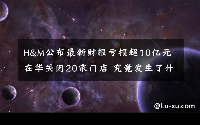 H&M公布最新財報虧損超10億元 在華關(guān)閉20家門店 究竟發(fā)生了什么?