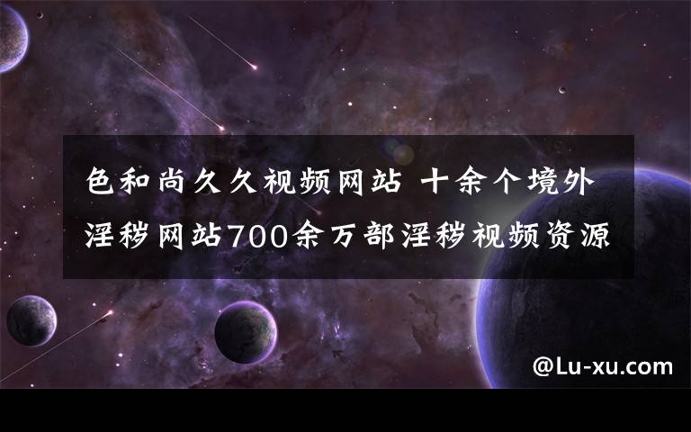 色和尚久久視頻網(wǎng)站 十余個(gè)境外淫穢網(wǎng)站700余萬部淫穢視頻資源