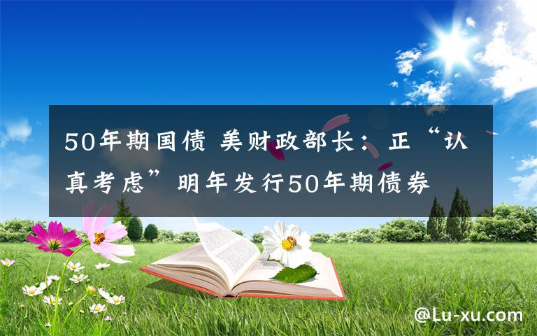 50年期國(guó)債 美財(cái)政部長(zhǎng)：正“認(rèn)真考慮”明年發(fā)行50年期債券