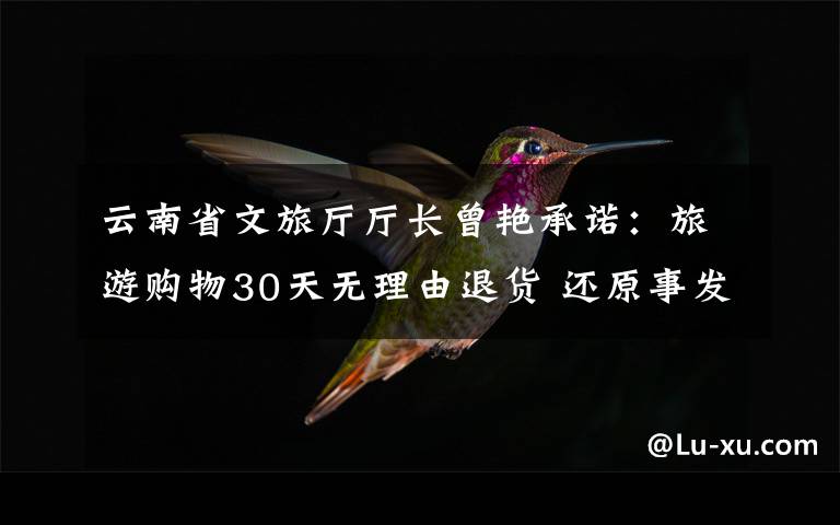 云南省文旅廳廳長曾艷承諾：旅游購物30天無理由退貨 還原事發(fā)經(jīng)過及背后真相！