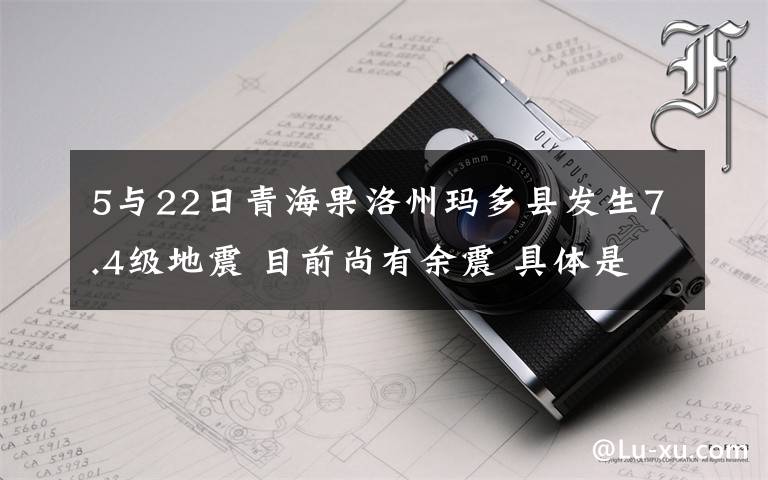 5與22日青海果洛州瑪多縣發(fā)生7.4級地震 目前尚有余震 具體是啥情況?