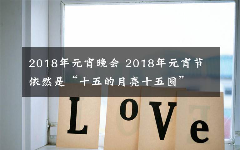 2018年元宵晚會(huì) 2018年元宵節(jié) 依然是“十五的月亮十五圓”