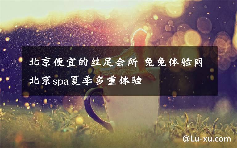 北京便宜的絲足會所 兔兔體驗網(wǎng)北京spa夏季多重體驗