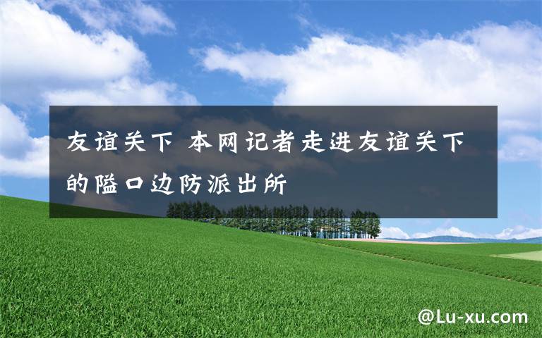 友誼關(guān)下 本網(wǎng)記者走進(jìn)友誼關(guān)下的隘口邊防派出所