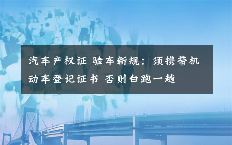 汽車產(chǎn)權(quán)證 驗車新規(guī)：須攜帶機動車登記證書 否則白跑一趟