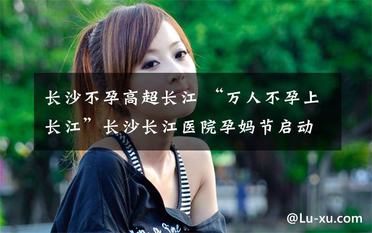 長(zhǎng)沙不孕高超長(zhǎng)江 “萬(wàn)人不孕上長(zhǎng)江”長(zhǎng)沙長(zhǎng)江醫(yī)院孕媽節(jié)啟動(dòng)