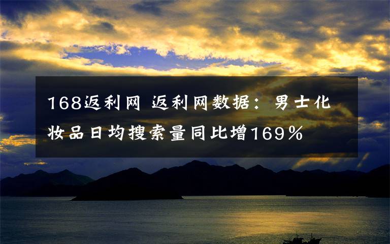 168返利網(wǎng) 返利網(wǎng)數(shù)據(jù)：男士化妝品日均搜索量同比增169％