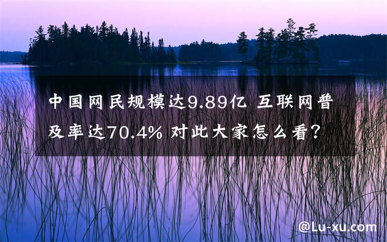 中國(guó)網(wǎng)民規(guī)模達(dá)9.89億 互聯(lián)網(wǎng)普及率達(dá)70.4% 對(duì)此大家怎么看？