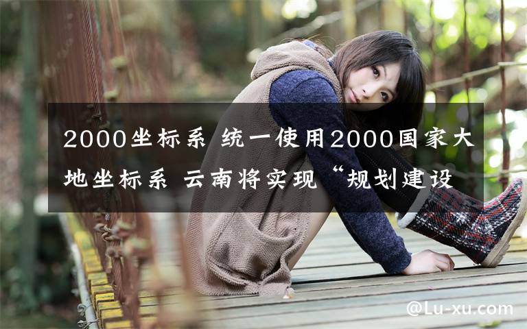 2000坐標系 統(tǒng)一使用2000國家大地坐標系 云南將實現(xiàn)“規(guī)劃建設一張圖”