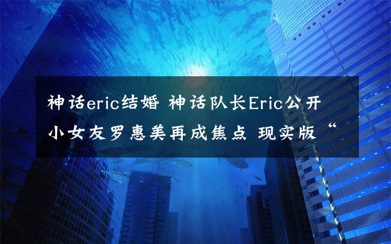 神話eric結(jié)婚 神話隊(duì)長(zhǎng)Eric公開(kāi)小女友羅惠美再成焦點(diǎn) 現(xiàn)實(shí)版“崔英道”曾和金喜善姐弟戀