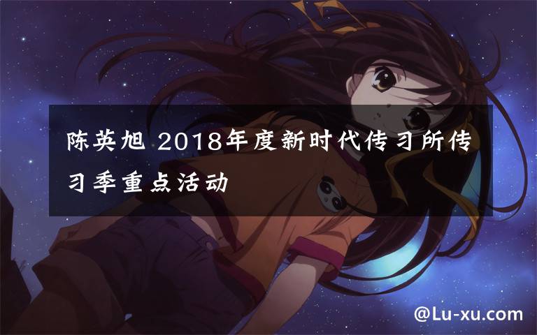 陳英旭 2018年度新時(shí)代傳習(xí)所傳習(xí)季重點(diǎn)活動(dòng)