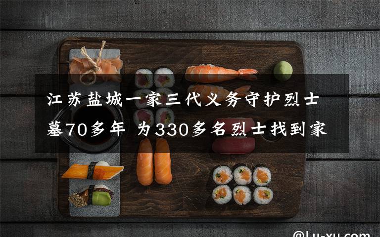 江蘇鹽城一家三代義務(wù)守護烈士墓70多年 為330多名烈士找到家人 登上網(wǎng)絡(luò)熱搜了！