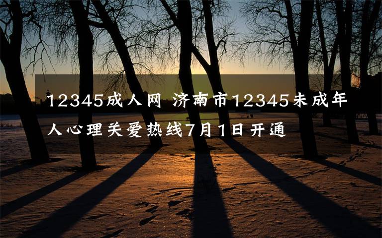 12345成人網(wǎng) 濟南市12345未成年人心理關愛熱線7月1日開通