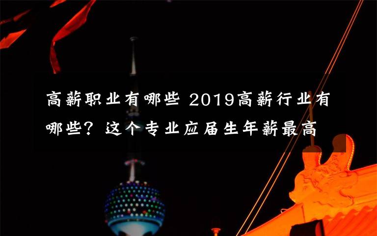 高薪職業(yè)有哪些 2019高薪行業(yè)有哪些？這個專業(yè)應(yīng)屆生年薪最高竟有60萬元