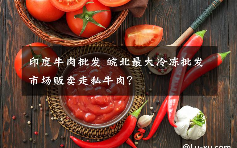 印度牛肉批發(fā) 皖北最大冷凍批發(fā)市場(chǎng)販賣(mài)走私牛肉？