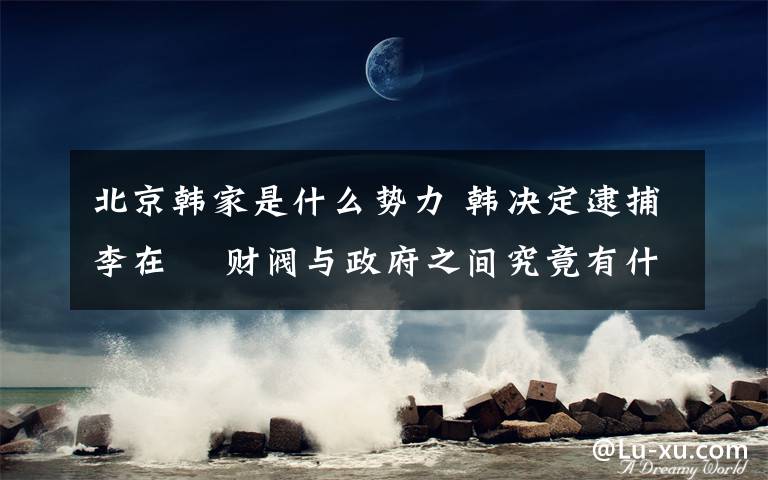 北京韓家是什么勢(shì)力 韓決定逮捕李在镕 財(cái)閥與政府之間究竟有什么樣的聯(lián)系?