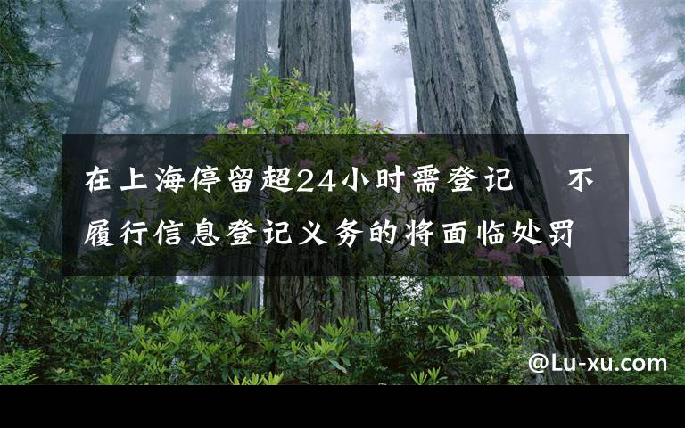 在上海停留超24小時需登記? 不履行信息登記義務的將面臨處罰 事情的詳情始末是怎么樣了！