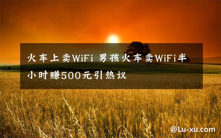 火車上賣WiFi 男孩火車賣WiFi半小時賺500元引熱議