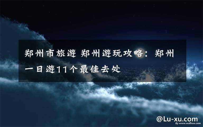 鄭州市旅游 鄭州游玩攻略：鄭州一日游11個最佳去處