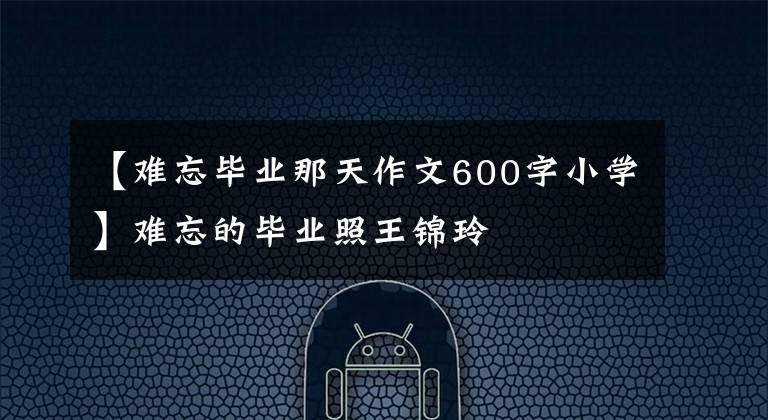 【難忘畢業(yè)那天作文600字小學】難忘的畢業(yè)照王錦玲