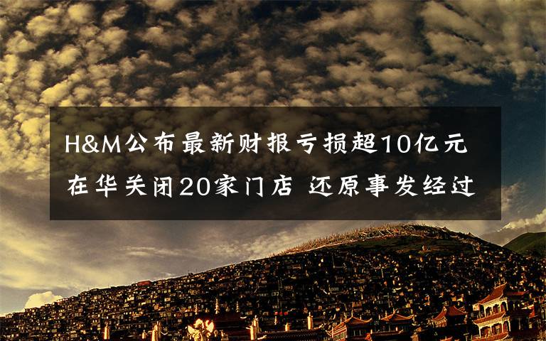 H&M公布最新財報虧損超10億元 在華關(guān)閉20家門店 還原事發(fā)經(jīng)過及背后真相！