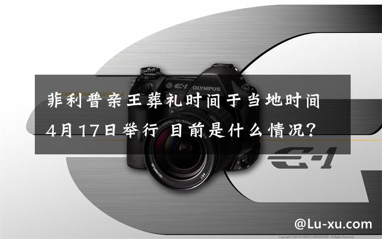 菲利普親王葬禮時(shí)間于當(dāng)?shù)貢r(shí)間4月17日舉行 目前是什么情況？