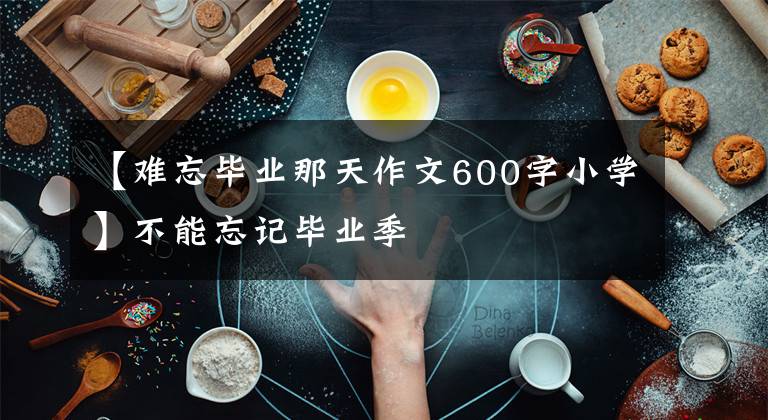 【難忘畢業(yè)那天作文600字小學】不能忘記畢業(yè)季