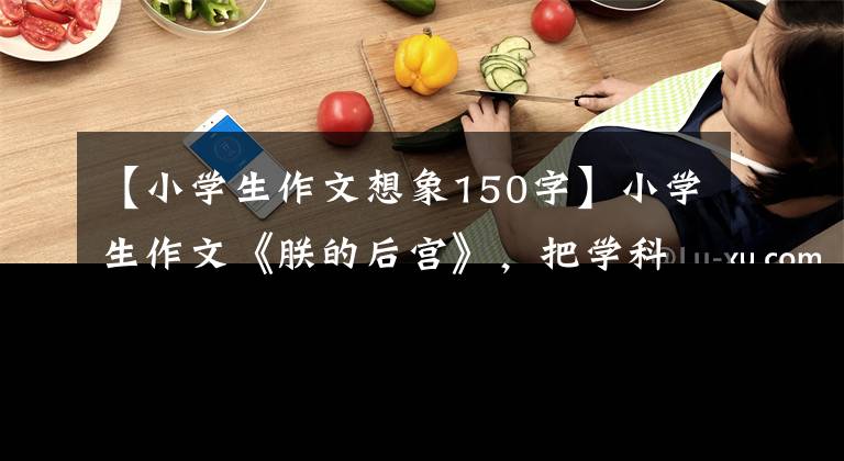 【小學生作文想象150字】小學生作文《朕的后宮》，把學科比作3000里，老師的評論明亮起來