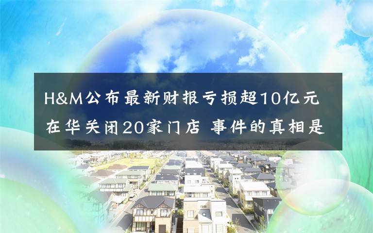 H&M公布最新財報虧損超10億元 在華關閉20家門店 事件的真相是什么？