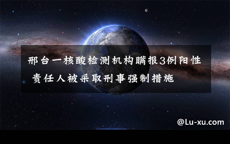 邢臺一核酸檢測機構(gòu)瞞報3例陽性 責任人被采取刑事強制措施