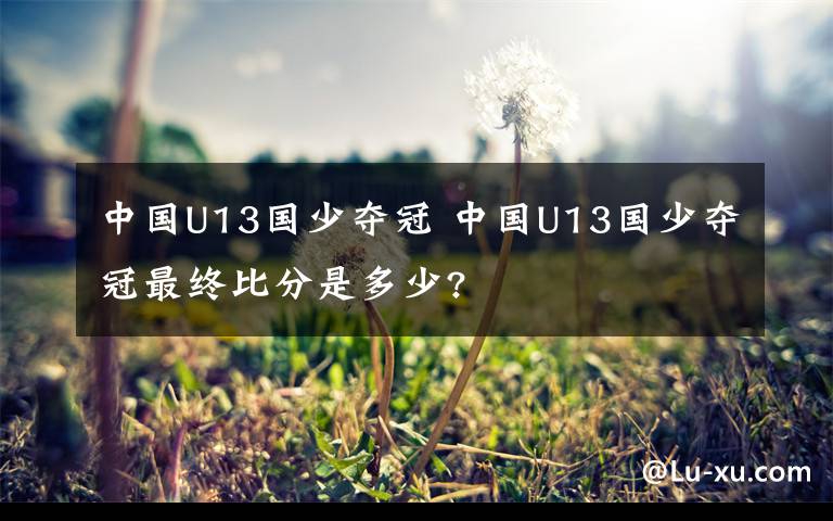 中國U13國少奪冠 中國U13國少奪冠最終比分是多少?