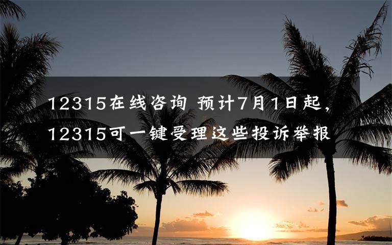 12315在線咨詢 預(yù)計7月1日起，12315可一鍵受理這些投訴舉報