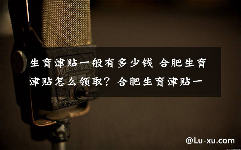 生育津貼一般有多少錢 合肥生育津貼怎么領??？合肥生育津貼一個月能領多少錢