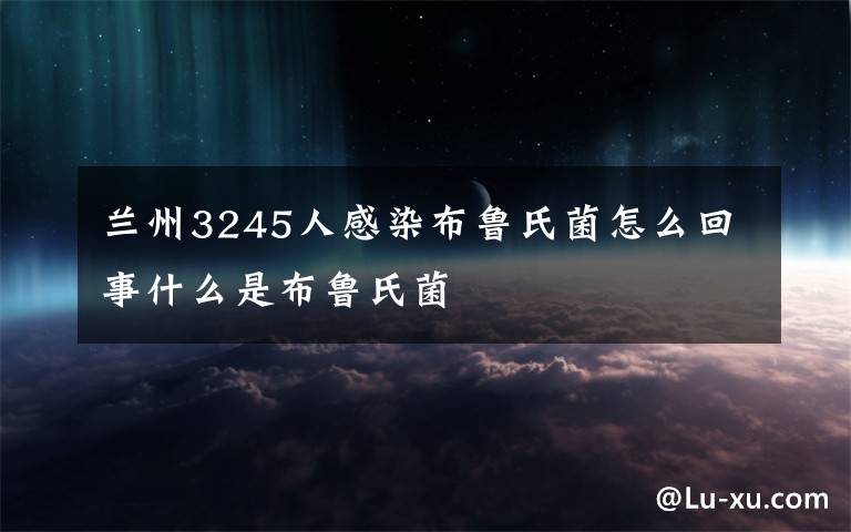 蘭州3245人感染布魯氏菌怎么回事什么是布魯氏菌