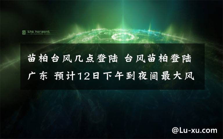 苗柏臺風(fēng)幾點登陸 臺風(fēng)苗柏登陸廣東 預(yù)計12日下午到夜間最大風(fēng)力18米/秒