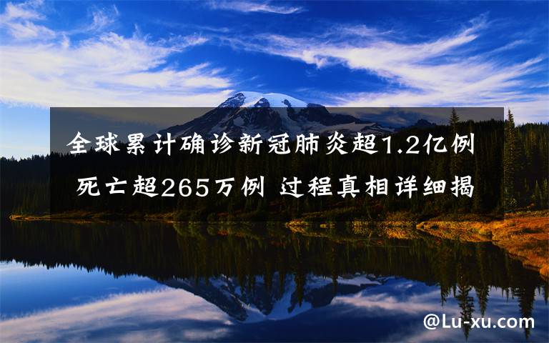 全球累計(jì)確診新冠肺炎超1.2億例 死亡超265萬例 過程真相詳細(xì)揭秘！