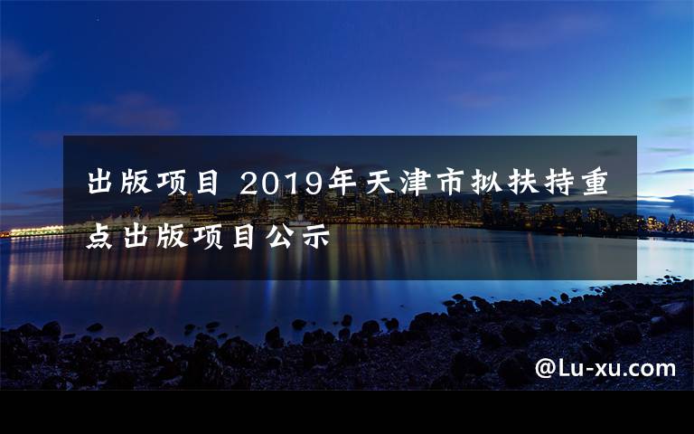 出版項(xiàng)目 2019年天津市擬扶持重點(diǎn)出版項(xiàng)目公示