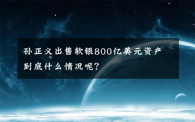 孫正義出售軟銀800億美元資產 到底什么情況呢？