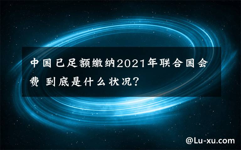 中國(guó)已足額繳納2021年聯(lián)合國(guó)會(huì)費(fèi) 到底是什么狀況？