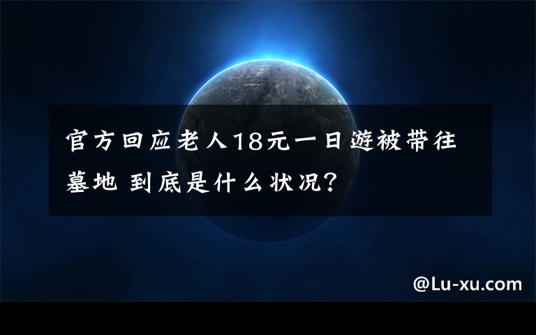 官方回應(yīng)老人18元一日游被帶往墓地 到底是什么狀況？