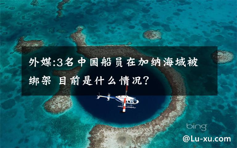 外媒:3名中國船員在加納海域被綁架 目前是什么情況？