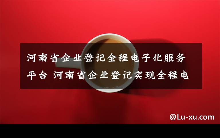 河南省企業(yè)登記全程電子化服務(wù)平臺 河南省企業(yè)登記實(shí)現(xiàn)全程電子化