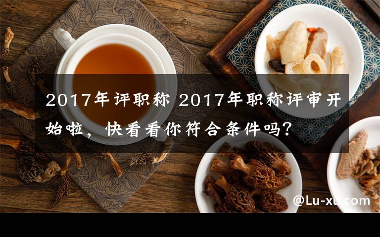 2017年評(píng)職稱 2017年職稱評(píng)審開始啦，快看看你符合條件嗎？