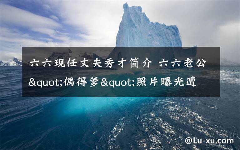 六六現(xiàn)任丈夫秀才簡介 六六老公"偶得爹"照片曝光遭罵 不止一次找小三