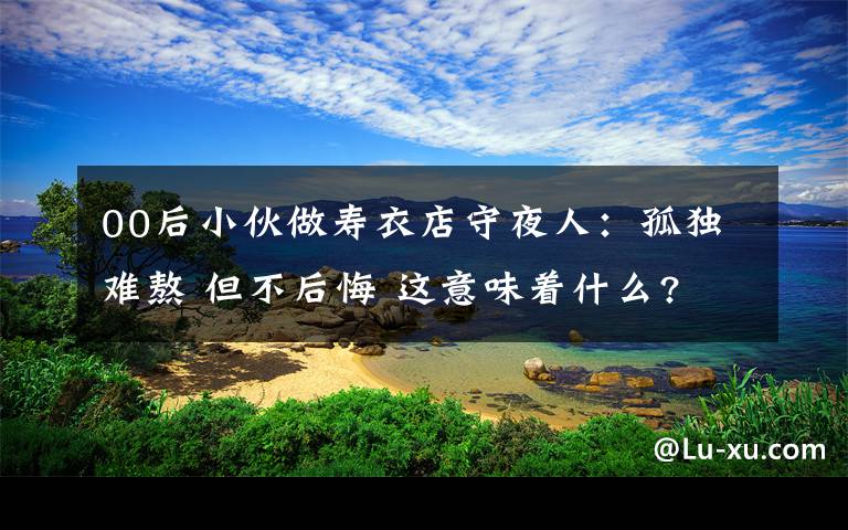 00后小伙做壽衣店守夜人：孤獨難熬 但不后悔 這意味著什么?