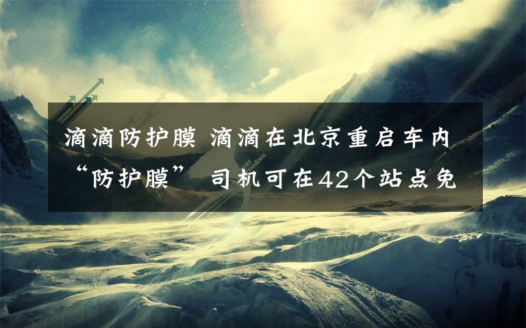 滴滴防護膜 滴滴在北京重啟車內“防護膜” 司機可在42個站點免費安裝