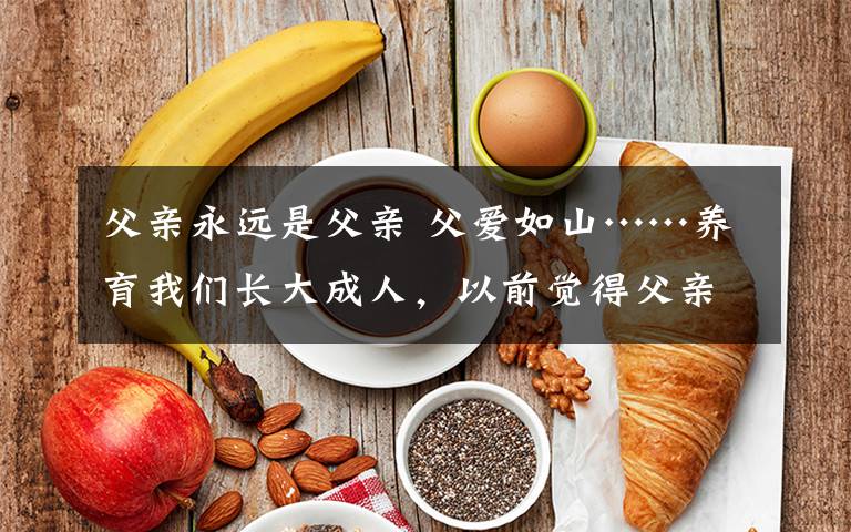 父親永遠(yuǎn)是父親 父愛如山……養(yǎng)育我們長大成人，以前覺得父親永遠(yuǎn)都是我們最堅(jiān)強(qiáng)的靠山。漸漸發(fā)現(xiàn)父親老了，需要我們的陪伴